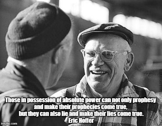 A New View Of "Absolute Power" By San Francisco Longshoreman And Autodidact Philosopher, Eric Hoffer | Those in possession of absolute power can not only prophesy 
and make their prophecies come true, 
but they can also lie and make their lies come true.

Eric Hoffer | image tagged in absolute power,eric hoffer,prophecy | made w/ Imgflip meme maker