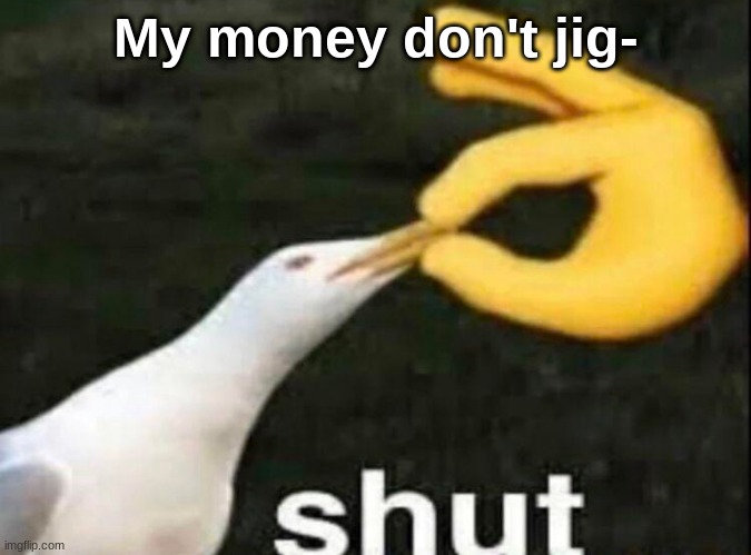 SHUT | My money don't jig- | image tagged in shut | made w/ Imgflip meme maker