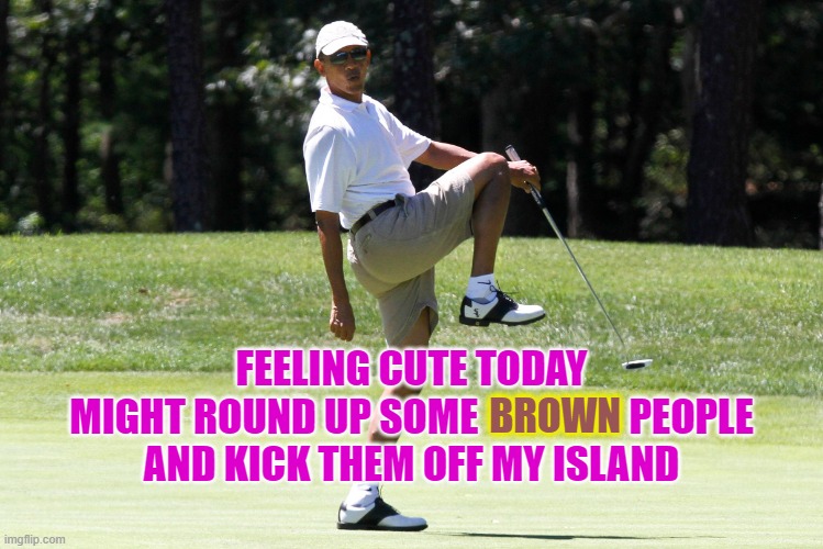 obama golf HQ | FEELING CUTE TODAY
MIGHT ROUND UP SOME                   PEOPLE
AND KICK THEM OFF MY ISLAND; BROWN | image tagged in obama golf hq,obama,illegals,illegal immigration,martha's vineyard,elitist | made w/ Imgflip meme maker