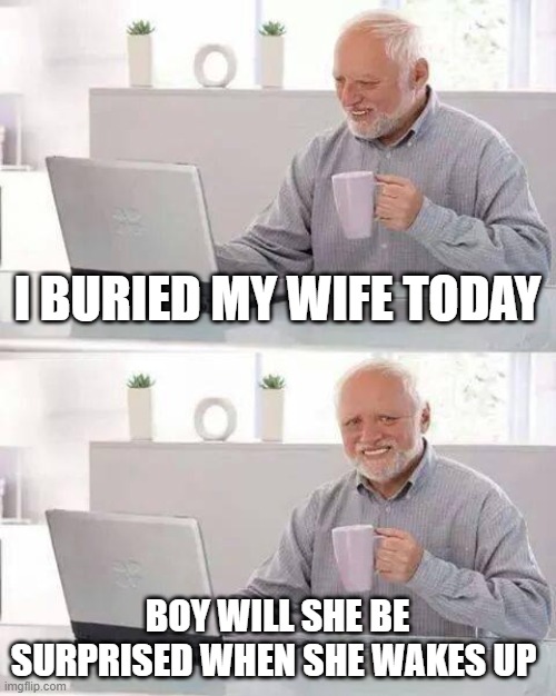 Show Her How Deeply You Love Her |  I BURIED MY WIFE TODAY; BOY WILL SHE BE SURPRISED WHEN SHE WAKES UP | image tagged in memes,hide the pain harold | made w/ Imgflip meme maker