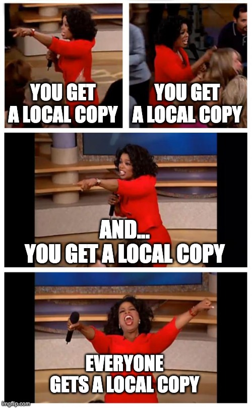 The beauty of Git |  YOU GET A LOCAL COPY; YOU GET A LOCAL COPY; AND...
YOU GET A LOCAL COPY; EVERYONE
GETS A LOCAL COPY | image tagged in memes,oprah you get a car everybody gets a car,git,programming | made w/ Imgflip meme maker