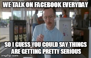 So I Guess You Can Say Things Are Getting Pretty Serious | WE TALK ON FACEBOOK EVERYDAY SO I GUESS YOU COULD SAY THINGS ARE GETTING PRETTY SERIOUS | image tagged in memes,so i guess you can say things are getting pretty serious | made w/ Imgflip meme maker