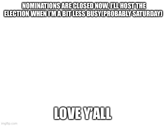Blank White Template | NOMINATIONS ARE CLOSED NOW, I’LL HOST THE ELECTION WHEN I’M A BIT LESS BUSY(PROBABLY SATURDAY); LOVE Y’ALL | image tagged in blank white template | made w/ Imgflip meme maker