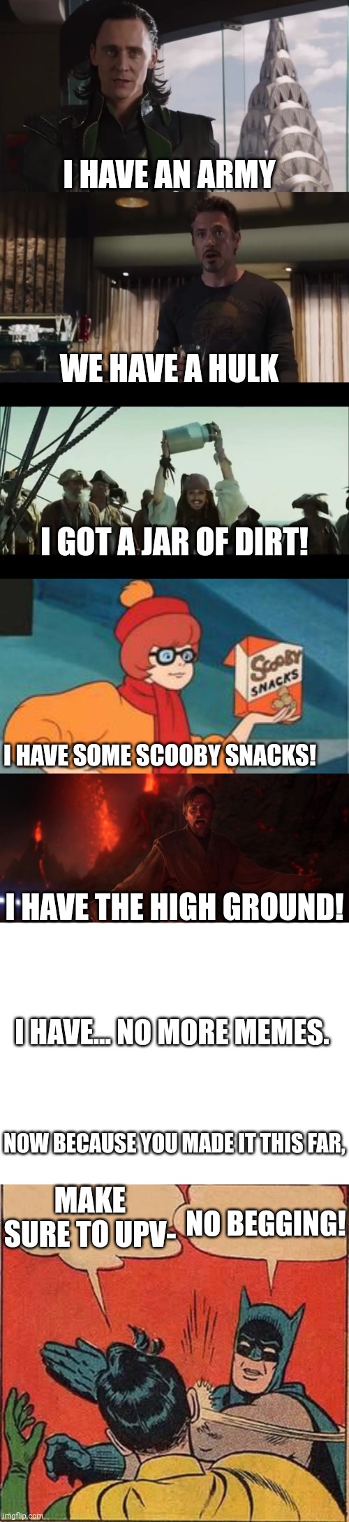 This took a while | I HAVE AN ARMY; WE HAVE A HULK; I GOT A JAR OF DIRT! I HAVE SOME SCOOBY SNACKS! I HAVE THE HIGH GROUND! I HAVE... NO MORE MEMES. NOW BECAUSE YOU MADE IT THIS FAR, MAKE SURE TO UPV-; NO BEGGING! | image tagged in i have an army,i have a jar of,scooby snacks,its over anakin i have the high ground,blank white template,memes | made w/ Imgflip meme maker
