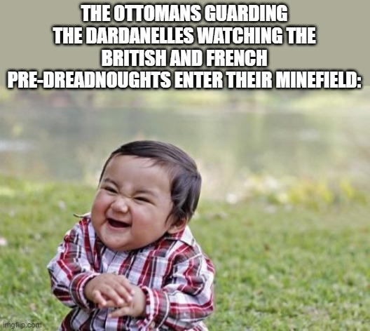 Dardanelles campaign | THE OTTOMANS GUARDING THE DARDANELLES WATCHING THE BRITISH AND FRENCH PRE-DREADNOUGHTS ENTER THEIR MINEFIELD: | image tagged in memes,evil toddler,dardanelles campaign,battleship,ww1 | made w/ Imgflip meme maker