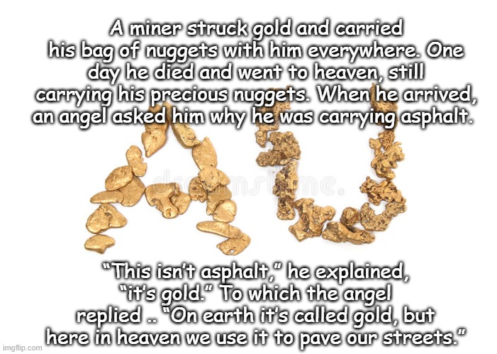 A matter of perspective | A miner struck gold and carried his bag of nuggets with him everywhere. One day he died and went to heaven, still carrying his precious nuggets. When he arrived, an angel asked him why he was carrying asphalt. “This isn’t asphalt,” he explained, “it’s gold.” To which the angel replied .. “On earth it’s called gold, but here in heaven we use it to pave our streets.” | image tagged in heaven | made w/ Imgflip meme maker