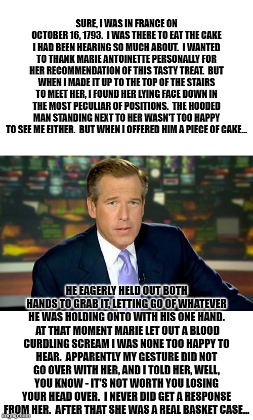 Brian Williams Has Been Everywhere 5 | HE EAGERLY HELD OUT BOTH HANDS TO GRAB IT, LETTING GO OF WHATEVER HE WAS HOLDING ONTO WITH HIS ONE HAND.  AT THAT MOMENT MARIE LET OUT A BLOOD CURDLING SCREAM I WAS NONE TOO HAPPY TO HEAR.  APPARENTLY MY GESTURE DID NOT GO OVER WITH HER, AND I TOLD HER, WELL, YOU KNOW - IT'S NOT WORTH YOU LOSING YOUR HEAD OVER.  I NEVER DID GET A RESPONSE FROM HER.  AFTER THAT SHE WAS A REAL BASKET CASE... | image tagged in brian williams was there,memes,humor,dark humor,funny,funny memes | made w/ Imgflip meme maker