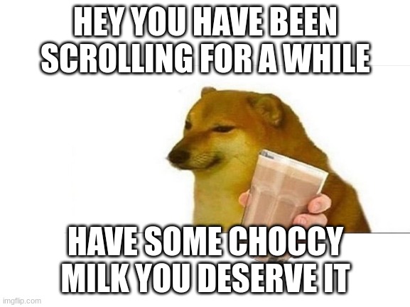 have Some You Deserve It | HEY YOU HAVE BEEN SCROLLING FOR A WHILE; HAVE SOME CHOCCY MILK YOU DESERVE IT | image tagged in choccy milk,cheems,congrats,keep scrolling | made w/ Imgflip meme maker