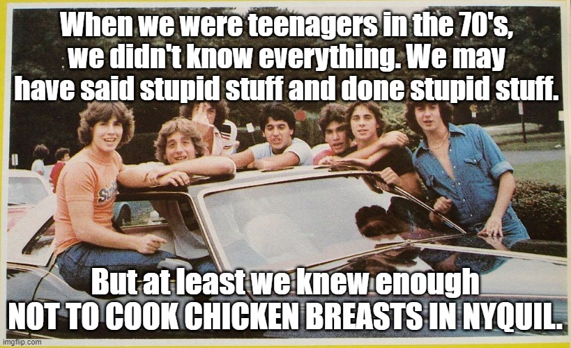 Apparently, this is a thing. | When we were teenagers in the 70's, we didn't know everything. We may have said stupid stuff and done stupid stuff. But at least we knew enough NOT TO COOK CHICKEN BREASTS IN NYQUIL. | image tagged in teenagers,tik tok | made w/ Imgflip meme maker