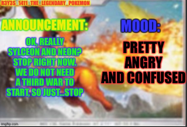 STOP. RIGHT NOW. | OK, REALLY SYLCEON AND NEON? STOP RIGHT NOW. WE DO NOT NEED A THIRD WAR TO START, SO JUST…STOP; PRETTY ANGRY AND CONFUSED | image tagged in r3y3s_1411_the_legendary_pokemon s announcement template | made w/ Imgflip meme maker