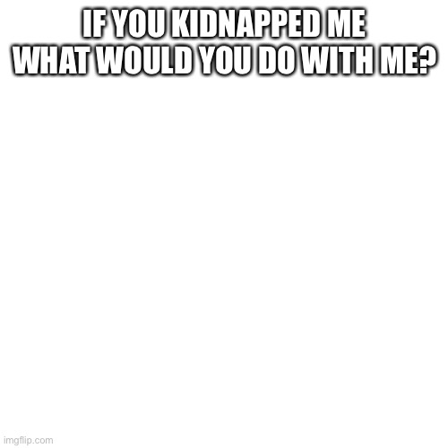 Blank Transparent Square | IF YOU KIDNAPPED ME WHAT WOULD YOU DO WITH ME? | image tagged in memes,blank transparent square | made w/ Imgflip meme maker