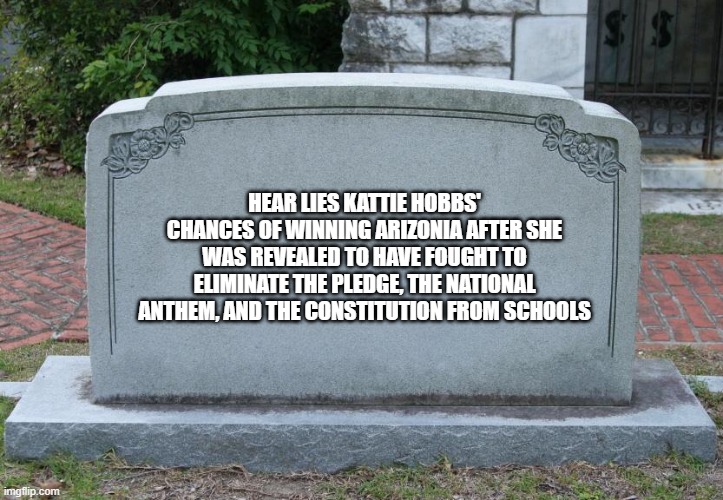 Gravestone | HEAR LIES KATTIE HOBBS' CHANCES OF WINNING ARIZONIA AFTER SHE WAS REVEALED TO HAVE FOUGHT TO ELIMINATE THE PLEDGE, THE NATIONAL ANTHEM, AND THE CONSTITUTION FROM SCHOOLS | image tagged in gravestone | made w/ Imgflip meme maker