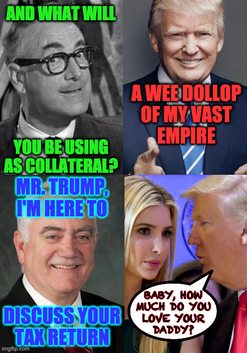 AND WHAT WILL
 
 
 
 
 
 
YOU BE USING
AS COLLATERAL? MR. TRUMP,
I'M HERE TO
 
 
 
 
DISCUSS YOUR
TAX RETURN A WEE DOLLOP
OF MY VAST
EMPIRE  | made w/ Imgflip meme maker