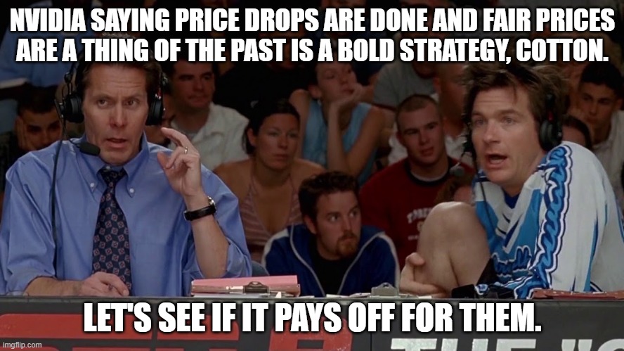 NVIDIA SAYING PRICE DROPS ARE DONE AND FAIR PRICES
ARE A THING OF THE PAST IS A BOLD STRATEGY, COTTON. LET'S SEE IF IT PAYS OFF FOR THEM. | image tagged in AdviceAnimals | made w/ Imgflip meme maker