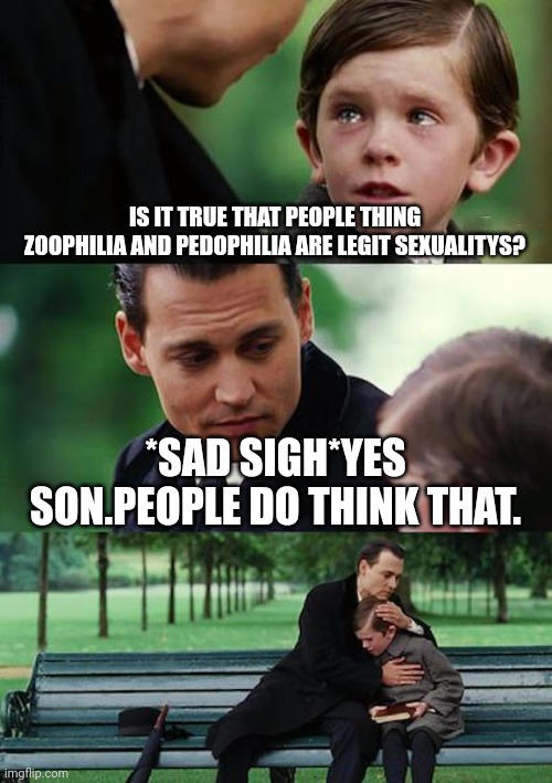 Finding Neverland | IS IT TRUE THAT PEOPLE THING ZOOPHILIA AND PEDOPHILIA ARE LEGIT SEXUALITYS? *SAD SIGH*YES SON.PEOPLE DO THINK THAT. | image tagged in memes,finding neverland | made w/ Imgflip meme maker