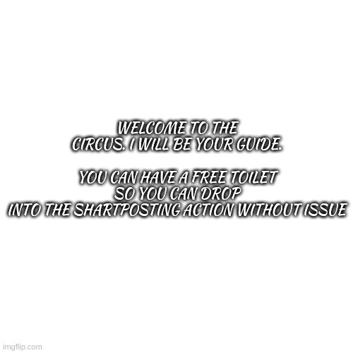 welcome to the circus, where are the shartposts are produced | WELCOME TO THE CIRCUS. I WILL BE YOUR GUIDE.
​
YOU CAN HAVE A FREE TOILET SO YOU CAN DROP INTO THE SHARTPOSTING ACTION WITHOUT ISSUE
​ | image tagged in memes,blank transparent square | made w/ Imgflip meme maker