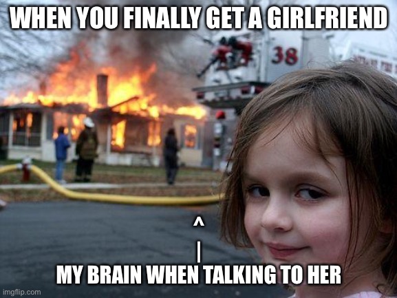 Disaster Girl | WHEN YOU FINALLY GET A GIRLFRIEND; ^
|
MY BRAIN WHEN TALKING TO HER | image tagged in memes,disaster girl | made w/ Imgflip meme maker