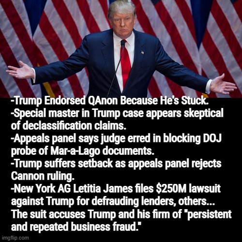 LOL youre not gonna be able to lie, cheat and steal your way out this time. Becoming the president was a yuge mistake! | -Trump Endorsed QAnon Because He's Stuck. 
-Special master in Trump case appears skeptical
of declassification claims.
-Appeals panel says judge erred in blocking DOJ
probe of Mar-a-Lago documents.
-Trump suffers setback as appeals panel rejects
Cannon ruling.
-New York AG Letitia James files $250M lawsuit
against Trump for defrauding lenders, others...
The suit accuses Trump and his firm of "persistent
and repeated business fraud." | image tagged in trump,headlines,looking,bad,lols,hahahahaha | made w/ Imgflip meme maker