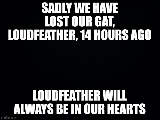 Black background | SADLY WE HAVE LOST OUR GAT, LOUDFEATHER, 14 HOURS AGO; LOUDFEATHER WILL ALWAYS BE IN OUR HEARTS | image tagged in black background | made w/ Imgflip meme maker