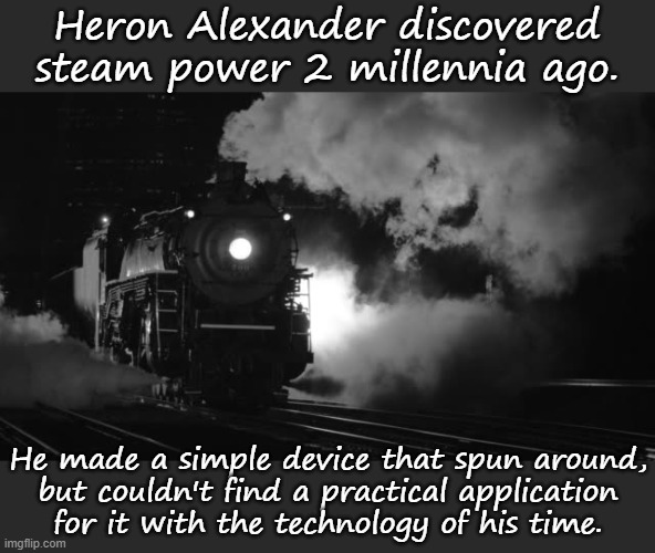 Ahead of his time. | Heron Alexander discovered steam power 2 millennia ago. He made a simple device that spun around,
but couldn't find a practical application
for it with the technology of his time. | image tagged in steam locomotive,ancient,greece,invention | made w/ Imgflip meme maker
