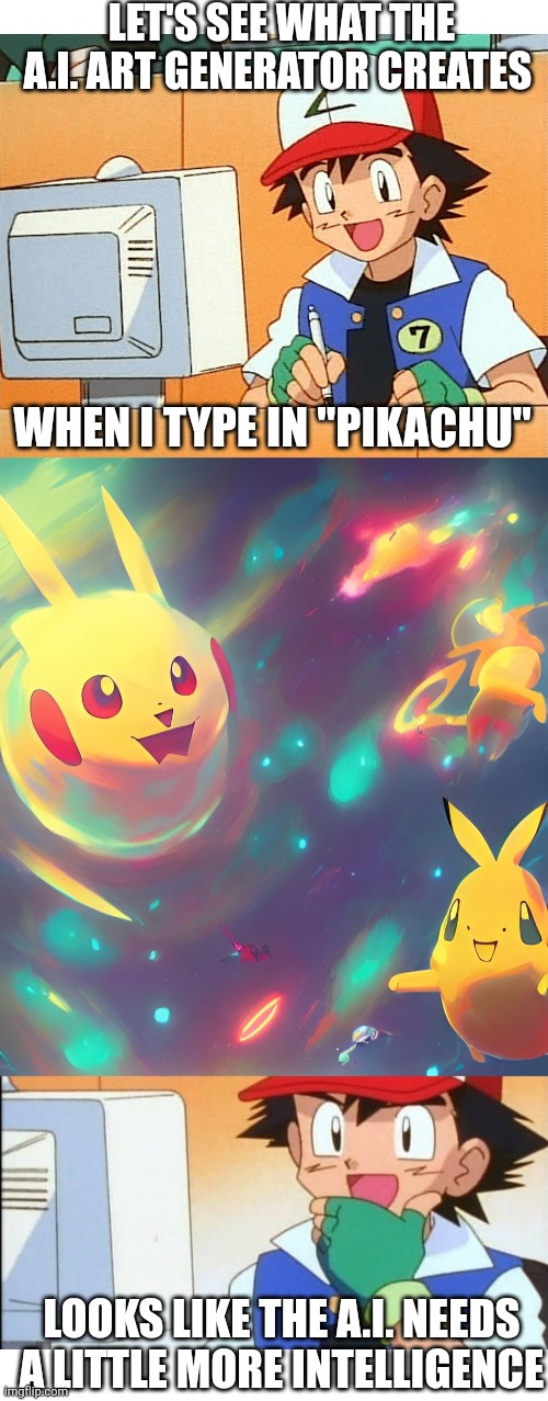 IT WAS A LITTLE CLOSE | LET'S SEE WHAT THE A.I. ART GENERATOR CREATES; WHEN I TYPE IN "PIKACHU"; LOOKS LIKE THE A.I. NEEDS A LITTLE MORE INTELLIGENCE | image tagged in blank white template,pokemon,pokemon memes,pikachu,artificial intelligence | made w/ Imgflip meme maker