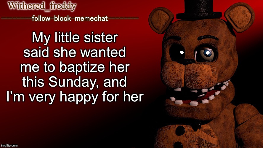 Withered_freddy announcment template | My little sister said she wanted me to baptize her this Sunday, and I’m very happy for her | image tagged in withered_freddy announcment template | made w/ Imgflip meme maker