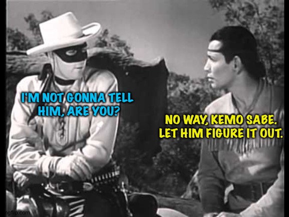 Lone Ranger and Tonto | I'M NOT GONNA TELL 
HIM, ARE YOU? NO WAY, KEMO SABE. LET HIM FIGURE IT OUT. | image tagged in lone ranger and tonto | made w/ Imgflip meme maker