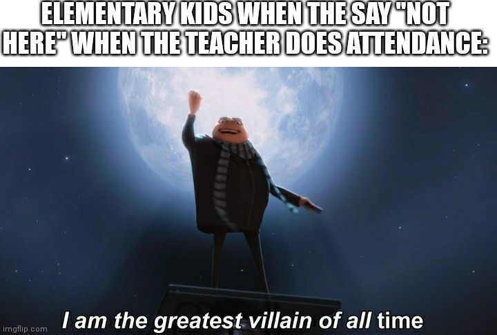 I did this as a kid | ELEMENTARY KIDS WHEN THE SAY "NOT HERE" WHEN THE TEACHER DOES ATTENDANCE: | image tagged in i am the greatest villain of all time | made w/ Imgflip meme maker