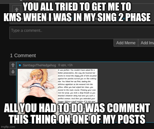 YOU ALL TRIED TO GET ME TO KMS WHEN I WAS IN MY SING 2 PHASE; ALL YOU HAD TO DO WAS COMMENT THIS THING ON ONE OF MY POSTS | made w/ Imgflip meme maker
