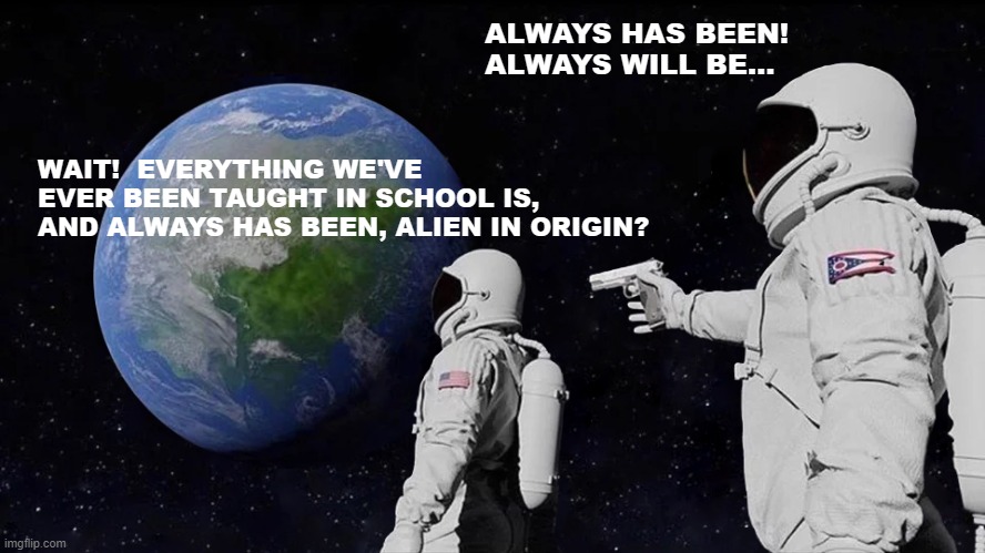 On The Origins Of Education | ALWAYS HAS BEEN!
ALWAYS WILL BE... WAIT!  EVERYTHING WE'VE EVER BEEN TAUGHT IN SCHOOL IS, AND ALWAYS HAS BEEN, ALIEN IN ORIGIN? | image tagged in memes,always has been,school,humor,funny,funny memes | made w/ Imgflip meme maker