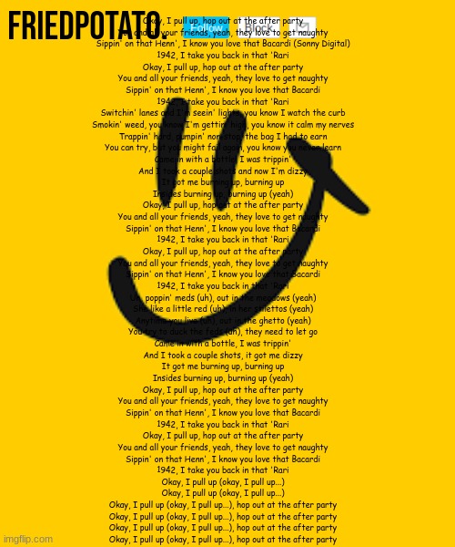 Friedpotato's announcement temp | Okay, I pull up, hop out at the after party
You and all your friends, yeah, they love to get naughty
Sippin' on that Henn', I know you love that Bacardi (Sonny Digital)
1942, I take you back in that 'Rari
Okay, I pull up, hop out at the after party
You and all your friends, yeah, they love to get naughty
Sippin' on that Henn', I know you love that Bacardi
1942, I take you back in that 'Rari
Switchin' lanes and I'm seein' lights, you know I watch the curb
Smokin' weed, you know I'm gettin' high, you know it calm my nerves
Trappin' hard, pumpin' non-stop, the bag I had to earn
You can try, but you might fail again, you know you never learn
Came in with a bottle, I was trippin'
And I took a couple shots and now I'm dizzy
It got me burning up, burning up
Insides burning up, burning up (yeah)
Okay, I pull up, hop out at the after party
You and all your friends, yeah, they love to get naughty
Sippin' on that Henn', I know you love that Bacardi
1942, I take you back in that 'Rari
Okay, I pull up, hop out at the after party
You and all your friends, yeah, they love to get naughty
Sippin' on that Henn', I know you love that Bacardi
1942, I take you back in that 'Rari
Uh, poppin' meds (uh), out in the meadows (yeah)
She like a little red (uh), in her stilettos (yeah)
Anytime you live (uh), out in the ghetto (yeah)
You try to duck the feds (uh), they need to let go
Came in with a bottle, I was trippin'
And I took a couple shots, it got me dizzy
It got me burning up, burning up
Insides burning up, burning up (yeah)
Okay, I pull up, hop out at the after party
You and all your friends, yeah, they love to get naughty
Sippin' on that Henn', I know you love that Bacardi
1942, I take you back in that 'Rari
Okay, I pull up, hop out at the after party
You and all your friends, yeah, they love to get naughty
Sippin' on that Henn', I know you love that Bacardi
1942, I take you back in that 'Rari
Okay, I pull up (okay, I pull up...)
Okay, I pull up (okay, I pull up...)
Okay, I pull up (okay, I pull up...), hop out at the after party
Okay, I pull up (okay, I pull up...), hop out at the after party
Okay, I pull up (okay, I pull up...), hop out at the after party
Okay, I pull up (okay, I pull up...), hop out at the after party | image tagged in friedpotato's announcement temp | made w/ Imgflip meme maker