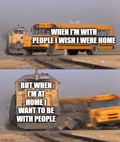 True story | WHEN I'M WITH PEOPLE I WISH I WERE HOME; BUT WHEN I'M AT HOME I WANT TO BE WITH PEOPLE | image tagged in a train hitting a school bus | made w/ Imgflip meme maker