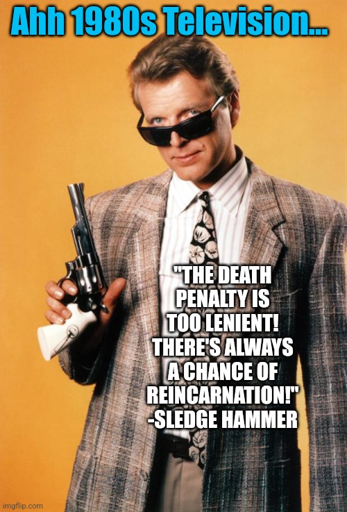 If you weren't there, you don't know what you missed from the 1980s | Ahh 1980s Television... "THE DEATH PENALTY IS TOO LENIENT! THERE'S ALWAYS A CHANCE OF REINCARNATION!" -SLEDGE HAMMER | image tagged in sledge hammer,television,1980s | made w/ Imgflip meme maker