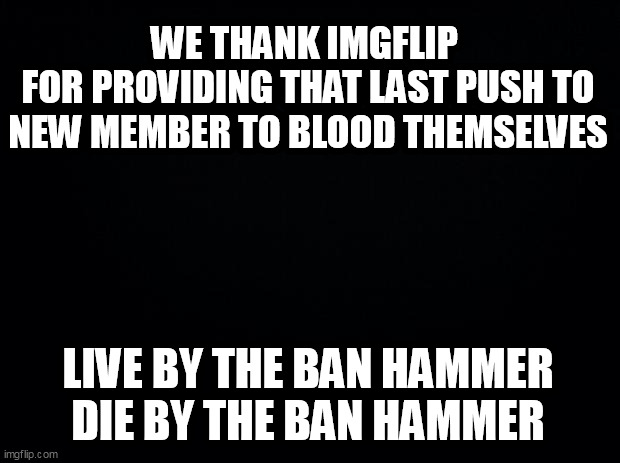 Black background | WE THANK IMGFLIP 
FOR PROVIDING THAT LAST PUSH TO NEW MEMBER TO BLOOD THEMSELVES; LIVE BY THE BAN HAMMER DIE BY THE BAN HAMMER | image tagged in black background | made w/ Imgflip meme maker