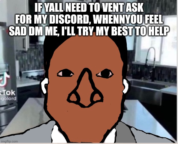 n | IF YALL NEED TO VENT ASK FOR MY DISCORD, WHENNYOU FEEL SAD DM ME, I'LL TRY MY BEST TO HELP | image tagged in n | made w/ Imgflip meme maker