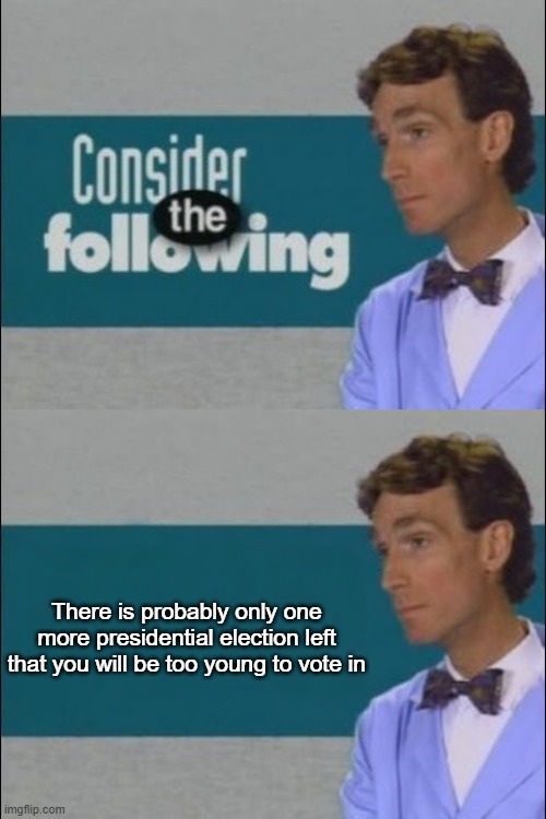 Consider the Following | There is probably only one more presidential election left that you will be too young to vote in | image tagged in consider the following | made w/ Imgflip meme maker