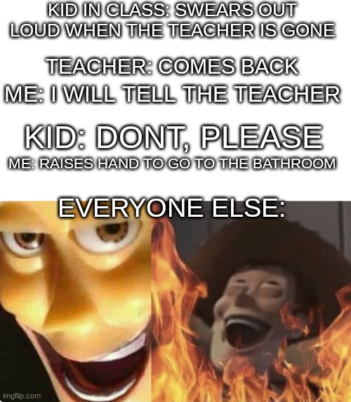 . | KID IN CLASS: SWEARS OUT LOUD WHEN THE TEACHER IS GONE; TEACHER: COMES BACK; ME: I WILL TELL THE TEACHER; KID: DONT, PLEASE; ME: RAISES HAND TO GO TO THE BATHROOM; EVERYONE ELSE: | image tagged in satanic woody no spacing | made w/ Imgflip meme maker