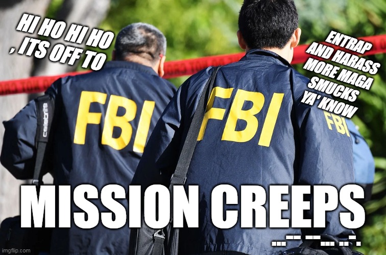 FBI GUYS | ENTRAP
AND HARASS
MORE MAGA
SMUCKS
YA' KNOW; HI HO HI HO , ITS OFF TO; MISSION CREEPS; ...-- --... ..-. | image tagged in fbi guys | made w/ Imgflip meme maker