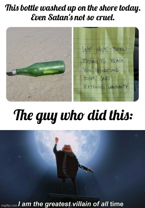 These people are damn annoying | This bottle washed up on the shore today.

Even Satan's not so cruel. The guy who did this: | image tagged in i am the greatest villain of all time,extended warranty,funny,meme,message in a bottle | made w/ Imgflip meme maker
