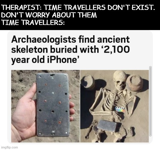 An iPhone 2100 years old | THERAPIST: TIME TRAVELLERS DON'T EXIST.
DON'T WORRY ABOUT THEM
TIME TRAVELLERS: | image tagged in iphone,time travel,wth,skeleton,memes,funny | made w/ Imgflip meme maker