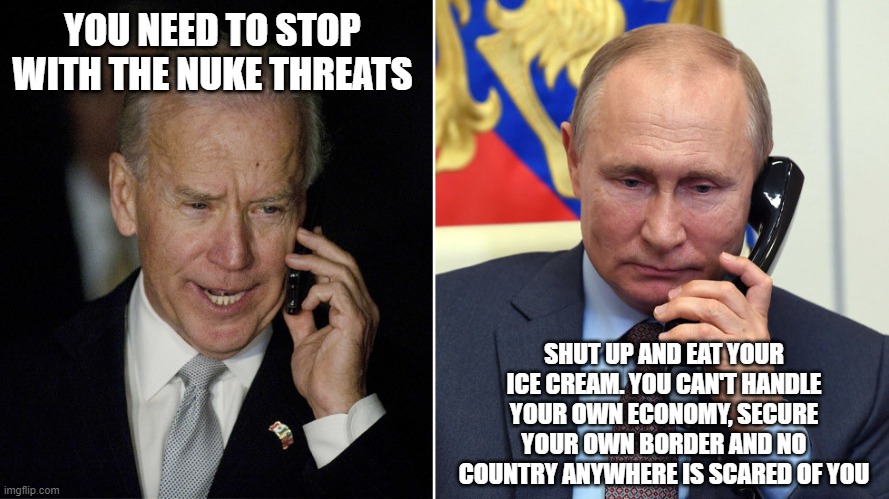 How the conversation would go | YOU NEED TO STOP WITH THE NUKE THREATS; SHUT UP AND EAT YOUR ICE CREAM. YOU CAN'T HANDLE YOUR OWN ECONOMY, SECURE YOUR OWN BORDER AND NO COUNTRY ANYWHERE IS SCARED OF YOU | image tagged in biden-putin,how the conversation would go,biden is a sad joke,putin doesn't care,eat your ice cream,america in decline | made w/ Imgflip meme maker