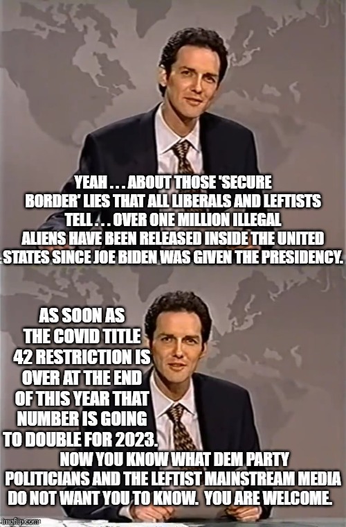 Here you go . . . the actual truth. | YEAH . . . ABOUT THOSE 'SECURE BORDER' LIES THAT ALL LIBERALS AND LEFTISTS TELL . . . OVER ONE MILLION ILLEGAL ALIENS HAVE BEEN RELEASED INSIDE THE UNITED STATES SINCE JOE BIDEN WAS GIVEN THE PRESIDENCY. AS SOON AS THE COVID TITLE 42 RESTRICTION IS OVER AT THE END OF THIS YEAR THAT NUMBER IS GOING TO DOUBLE FOR 2023. NOW YOU KNOW WHAT DEM PARTY POLITICIANS AND THE LEFTIST MAINSTREAM MEDIA DO NOT WANT YOU TO KNOW.  YOU ARE WELCOME. | image tagged in weekend update with norm | made w/ Imgflip meme maker