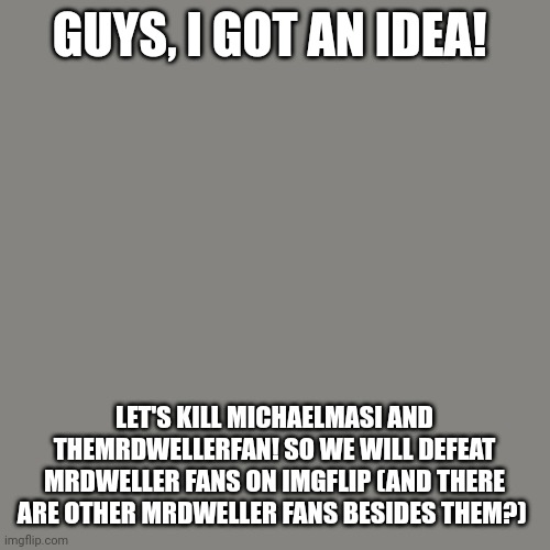 I need help! | GUYS, I GOT AN IDEA! LET'S KILL MICHAELMASI AND THEMRDWELLERFAN! SO WE WILL DEFEAT MRDWELLER FANS ON IMGFLIP (AND THERE ARE OTHER MRDWELLER FANS BESIDES THEM?) | image tagged in memes,help me,blank transparent square | made w/ Imgflip meme maker