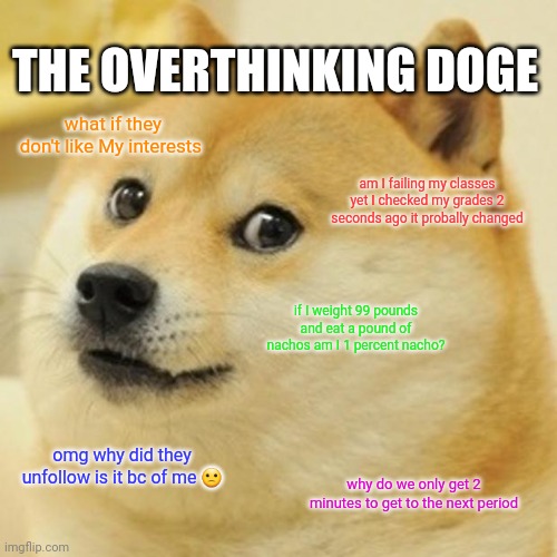 Overthinking doge | THE OVERTHINKING DOGE; what if they don't like My interests; am I failing my classes yet I checked my grades 2 seconds ago it probally changed; if I weight 99 pounds and eat a pound of nachos am I 1 percent nacho? omg why did they unfollow is it bc of me 🙁; why do we only get 2 minutes to get to the next period | image tagged in memes,doge | made w/ Imgflip meme maker