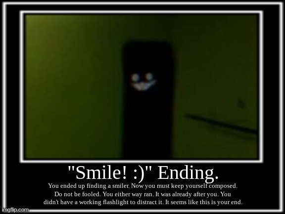 Backrooms Smile :) ending. |  "Smile! :)" Ending. You ended up finding a smiler. Now you must keep yourself composed. Do not be fooled. You either way ran. It was already after you. You didn't have a working flashlight to distract it. It seems like this is your end. | image tagged in backrooms | made w/ Imgflip meme maker