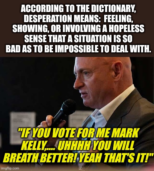 Mark Kelly is just as looney as the old man in the White House. He now thinks he can cure asthmatics? |  ACCORDING TO THE DICTIONARY, DESPERATION MEANS:  FEELING, SHOWING, OR INVOLVING A HOPELESS SENSE THAT A SITUATION IS SO BAD AS TO BE IMPOSSIBLE TO DEAL WITH. "IF YOU VOTE FOR ME MARK KELLY,.... UHHHH YOU WILL BREATH BETTER! YEAH THAT'S IT!" | image tagged in mark kelly,crazy,biden,vote,breath,wtf | made w/ Imgflip meme maker