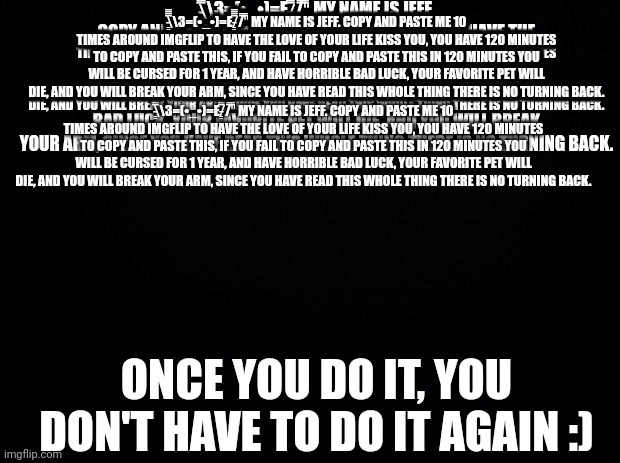 Black background | \̵͇̿̿\З=(•_•)=Ε/̵͇̿̿/'̿'̿ MY NAME IS JEFF. COPY AND PASTE ME 10 TIMES AROUND IMGFLIP TO HAVE THE LOVE OF YOUR LIFE KISS YOU, YOU HAVE 120 MINUTES TO COPY AND PASTE THIS, IF YOU FAIL TO COPY AND PASTE THIS IN 120 MINUTES YOU WILL BE CURSED FOR 1 YEAR, AND HAVE HORRIBLE BAD LUCK, YOUR FAVORITE PET WILL DIE, AND YOU WILL BREAK YOUR ARM, SINCE YOU HAVE READ THIS WHOLE THING THERE IS NO TURNING BACK. \̵͇̿̿\З=(•_•)=Ε/̵͇̿̿/'̿'̿ MY NAME IS JEFF. COPY AND PASTE ME 10 TIMES AROUND IMGFLIP TO HAVE THE LOVE OF YOUR LIFE KISS YOU, YOU HAVE 120 MINUTES TO COPY AND PASTE THIS, IF YOU FAIL TO COPY AND PASTE THIS IN 120 MINUTES YOU WILL BE CURSED FOR 1 YEAR, AND HAVE HORRIBLE BAD LUCK, YOUR FAVORITE PET WILL DIE, AND YOU WILL BREAK YOUR ARM, SINCE YOU HAVE READ THIS WHOLE THING THERE IS NO TURNING BACK. \̵͇̿̿\З=(•_•)=Ε/̵͇̿̿/'̿'̿ MY NAME IS JEFF. COPY AND PASTE ME 10 TIMES AROUND IMGFLIP TO HAVE THE LOVE OF YOUR LIFE KISS YOU, YOU HAVE 120 MINUTES TO COPY AND PASTE THIS, IF YOU FAIL TO COPY AND PASTE THIS IN 120 MINUTES YOU WILL BE CURSED FOR 1 YEAR, AND HAVE HORRIBLE BAD LUCK, YOUR FAVORITE PET WILL DIE, AND YOU WILL BREAK YOUR ARM, SINCE YOU HAVE READ THIS WHOLE THING THERE IS NO TURNING BACK. \̵͇̿̿\З=(•_•)=Ε/̵͇̿̿/'̿'̿ MY NAME IS JEFF. COPY AND PASTE ME 10 TIMES AROUND IMGFLIP TO HAVE THE LOVE OF YOUR LIFE KISS YOU, YOU HAVE 120 MINUTES TO COPY AND PASTE THIS, IF YOU FAIL TO COPY AND PASTE THIS IN 120 MINUTES YOU WILL BE CURSED FOR 1 YEAR, AND HAVE HORRIBLE BAD LUCK, YOUR FAVORITE PET WILL DIE, AND YOU WILL BREAK YOUR ARM, SINCE YOU HAVE READ THIS WHOLE THING THERE IS NO TURNING BACK. \̵͇̿̿\З=(•_•)=Ε/̵͇̿̿/'̿'̿ MY NAME IS JEFF. COPY AND PASTE ME 10 TIMES AROUND IMGFLIP TO HAVE THE LOVE OF YOUR LIFE KISS YOU, YOU HAVE 120 MINUTES TO COPY AND PASTE THIS, IF YOU FAIL TO COPY AND PASTE THIS IN 120 MINUTES YOU WILL BE CURSED FOR 1 YEAR, AND HAVE HORRIBLE BAD LUCK, YOUR FAVORITE PET WILL DIE, AND YOU WILL BREAK YOUR ARM, SINCE YOU HAVE READ THIS WHOLE THING THERE IS NO TURNING BACK. \̵͇̿̿\З=(•_•)=Ε/̵͇̿̿/'̿'̿ MY NAME IS JEFF. COPY AND PASTE ME 10 TIMES AROUND IMGFLIP TO HAVE THE LOVE OF YOUR LIFE KISS YOU, YOU HAVE 120 MINUTES TO COPY AND PASTE THIS, IF YOU FAIL TO COPY AND PASTE THIS IN 120 MINUTES YOU WILL BE CURSED FOR 1 YEAR, AND HAVE HORRIBLE BAD LUCK, YOUR FAVORITE PET WILL DIE, AND YOU WILL BREAK YOUR ARM, SINCE YOU HAVE READ THIS WHOLE THING THERE IS NO TURNING BACK. \̵͇̿̿\З=(•_•)=Ε/̵͇̿̿/'̿'̿ MY NAME IS JEFF. COPY AND PASTE ME 10 TIMES AROUND IMGFLIP TO HAVE THE LOVE OF YOUR LIFE KISS YOU, YOU HAVE 120 MINUTES TO COPY AND PASTE THIS, IF YOU FAIL TO COPY AND PASTE THIS IN 120 MINUTES YOU WILL BE CURSED FOR 1 YEAR, AND HAVE HORRIBLE BAD LUCK, YOUR FAVORITE PET WILL DIE, AND YOU WILL BREAK YOUR ARM, SINCE YOU HAVE READ THIS WHOLE THING THERE IS NO TURNING BACK. \̵͇̿̿\З=(•_•)=Ε/̵͇̿̿/'̿'̿ MY NAME IS JEFF. COPY AND PASTE ME 10 TIMES AROUND IMGFLIP TO HAVE THE LOVE OF YOUR LIFE KISS YOU, YOU HAVE 120 MINUTES TO COPY AND PASTE THIS, IF YOU FAIL TO COPY AND PASTE THIS IN 120 MINUTES YOU WILL BE CURSED FOR 1 YEAR, AND HAVE HORRIBLE BAD LUCK, YOUR FAVORITE PET WILL DIE, AND YOU WILL BREAK YOUR ARM, SINCE YOU HAVE READ THIS WHOLE THING THERE IS NO TURNING BACK. \̵͇̿̿\З=(•_•)=Ε/̵͇̿̿/'̿'̿ MY NAME IS JEFF. COPY AND PASTE ME 10 TIMES AROUND IMGFLIP TO HAVE THE LOVE OF YOUR LIFE KISS YOU, YOU HAVE 120 MINUTES TO COPY AND PASTE THIS, IF YOU FAIL TO COPY AND PASTE THIS IN 120 MINUTES YOU WILL BE CURSED FOR 1 YEAR, AND HAVE HORRIBLE BAD LUCK, YOUR FAVORITE PET WILL DIE, AND YOU WILL BREAK YOUR ARM, SINCE YOU HAVE READ THIS WHOLE THING THERE IS NO TURNING BACK. \̵͇̿̿\З=(•_•)=Ε/̵͇̿̿/'̿'̿ MY NAME IS JEFF. COPY AND PASTE ME 10 TIMES AROUND IMGFLIP TO HAVE THE LOVE OF YOUR LIFE KISS YOU, YOU HAVE 120 MINUTES TO COPY AND PASTE THIS, IF YOU FAIL TO COPY AND PASTE THIS IN 120 MINUTES YOU WILL BE CURSED FOR 1 YEAR, AND HAVE HORRIBLE BAD LUCK, YOUR FAVORITE PET WILL DIE, AND YOU WILL BREAK YOUR ARM, SINCE YOU HAVE READ THIS WHOLE THING THERE IS NO TURNING BACK. ONCE YOU DO IT, YOU DON'T HAVE TO DO IT AGAIN :) | image tagged in black background | made w/ Imgflip meme maker