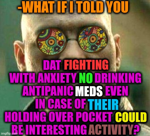 -Be strong. | -WHAT IF I TOLD YOU; DAT FIGHTING WITH ANXIETY NO DRINKING ANTIPANIC MEDS EVEN IN CASE OF THEIR HOLDING OVER POCKET COULD BE INTERESTING ACTIVITY? FIGHTING; NO; MEDS; THEIR; COULD; ACTIVITY | image tagged in acid kicks in morpheus,panic attack,two cats fighting for real,meds,prescription,activism | made w/ Imgflip meme maker