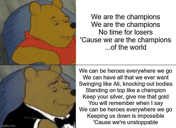 One of the best 'champion' songs of all time vs one of the most overplayed songs of all time | We are the champions
We are the champions
No time for losers
'Cause we are the champions
...of the world; We can be heroes everywhere we go
We can have all that we ever want
Swinging like Ali, knocking out bodies
Standing on top like a champion
Keep your silver, give me that gold
You will remember when I say
We can be heroes everywhere we go
Keeping us down is impossible
'Cause we're unstoppable | image tagged in memes,tuxedo winnie the pooh | made w/ Imgflip meme maker