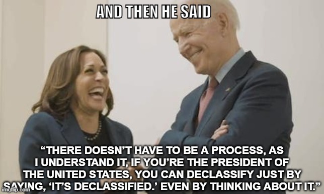 Trump | AND THEN HE SAID; “THERE DOESN’T HAVE TO BE A PROCESS, AS I UNDERSTAND IT, IF YOU’RE THE PRESIDENT OF THE UNITED STATES, YOU CAN DECLASSIFY JUST BY SAYING, ‘IT’S DECLASSIFIED.’ EVEN BY THINKING ABOUT IT.” | image tagged in biden harris laughing | made w/ Imgflip meme maker